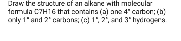 Draw the structure of an alkane with molecular
formula C7H16 that contains (a) one 4° carbon; (b)
only 1° and 2° carbons; (c) 1°, 2°, and 3° hydrogens.