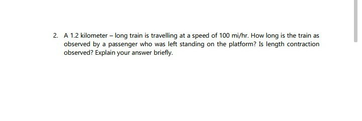 2. A 1.2 kilometer - long train is travelling at a speed of 100 mi/hr. How long is the train as
observed by a passenger who was left standing on the platform? Is length contraction
observed? Explain your answer briefly.