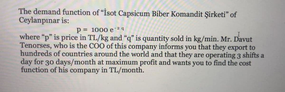 The demand function of “İsot Capsicum Biber Komandit Şirketi" of
Ceylanpınar is:
p = 1000 e 2q
where "p" is price in TL/kg and “q" is quantity sold in kg/min. Mr. Davut
Tenorses, who is the COO of this company informs you that they export to
hundreds of countries around the world and that they are operating 3 shifts a
day for 30 days/month at maximum profit and wants you to find the cost
function of his company in TL/month.
