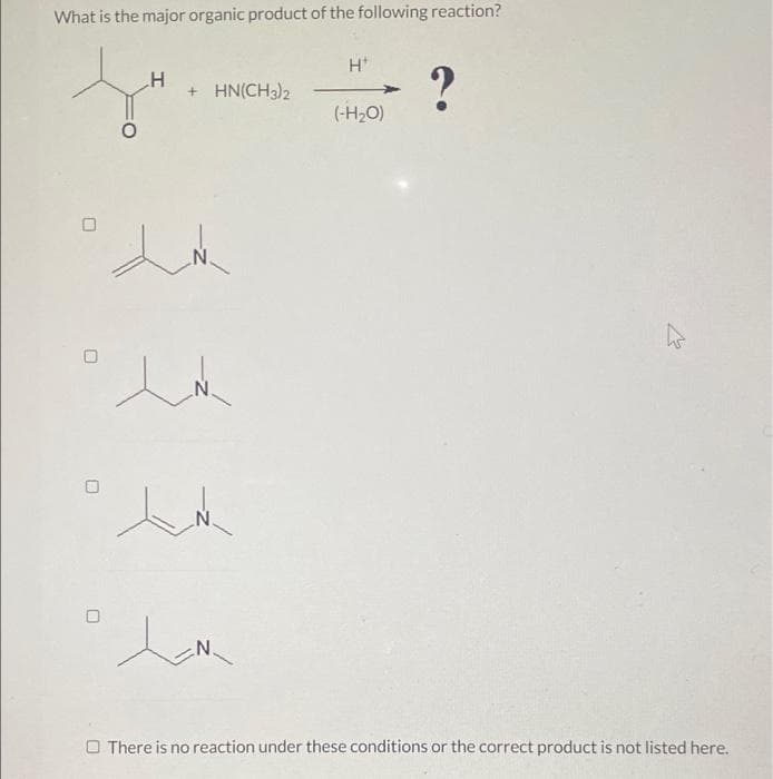 What is the major organic product of the following reaction?
H*
+ HN(CH3)2
(-H2O)
N'
N.
O There is no reaction under these conditions or the correct product is not listed here.
