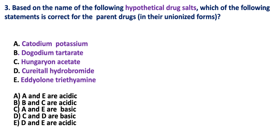3. Based on the name of the following hypothetical drug salts, which of the following
statements is correct for the parent drugs (in their unionized forms)?
A. Catodium potassium
B. Dogodium tartarate
C. Hungaryon acetate
D. Cureitall hydrobromide
E. Eddyolone triethyamine
A) A and E are acidic
B) B and C are acidic
C) A and E are basic
D) C and D are basic
E) D and E are acidic
