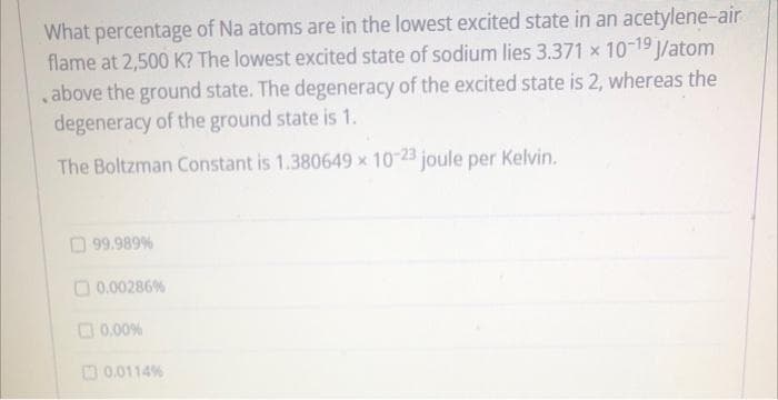 What percentage of Na atoms are in the lowest excited state in an acetylene-air
flame at 2,500 K? The lowest excited state of sodium lies 3.371 x 10-19 /atom
,above the ground state. The degeneracy of the excited state is 2, whereas the
degeneracy of the ground state is 1.
The Boltzman Constant is 1.380649 x 10-23 joule per Kelvin.
O 99.989%
O 0.00286%
O0.00%
O 0.0114%
