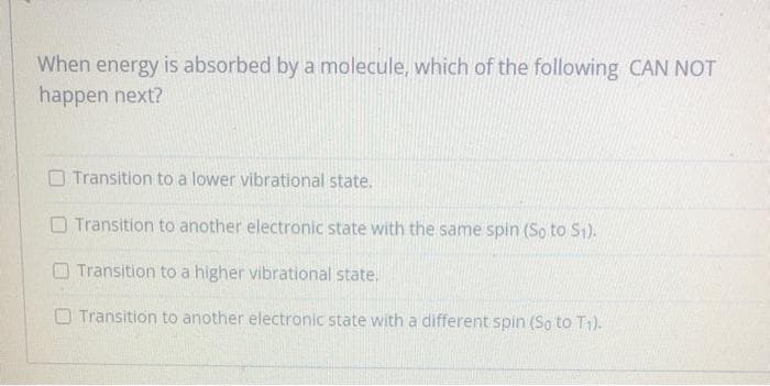 When energy is absorbed bya molecule, which of the following CAN NOT
happen next?
O Transition to a lower vibrational state.
O Transition to another electronic state with the same spin (So to S1).
Transition to a higher vibrational state.
O Transition to another electronic state with a different spin (So to T1).
