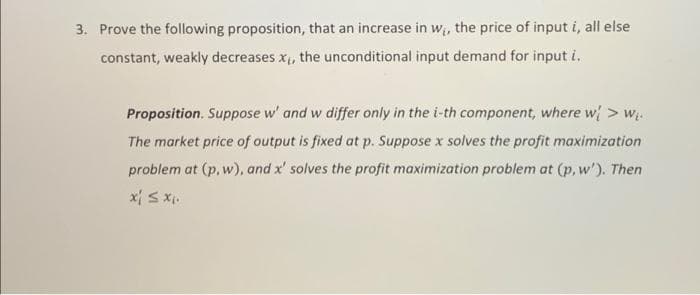 3. Prove the following proposition, that an increase in w, the price of input i, all else
constant, weakly decreases x, the unconditional input demand for input i.
Proposition. Suppose w' and w differ only in the i-th component, where w > wị.
The market price of output is fixed at p. Suppose x solves the profit maximization
problem at (p, w), and x' solves the profit maximization problem at (p, w'). Then
