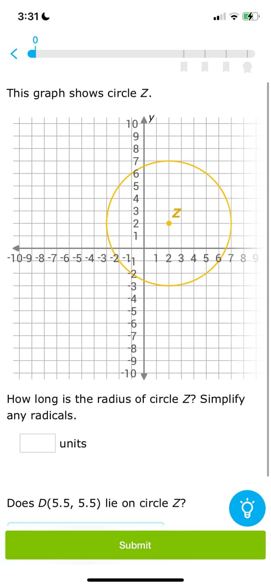 3:31
This graph shows circle Z.
10
698765432
units
1
-10-9-8-7-6-5-4-3-2-11
2345678
-3
-4
-9
-10
y
N
How long is the radius of circle Z? Simplify
any radicals.
1 2 3 4 5 6 7 8 9
Submit
Does D(5.5, 5.5) lie on circle Z?
Ő