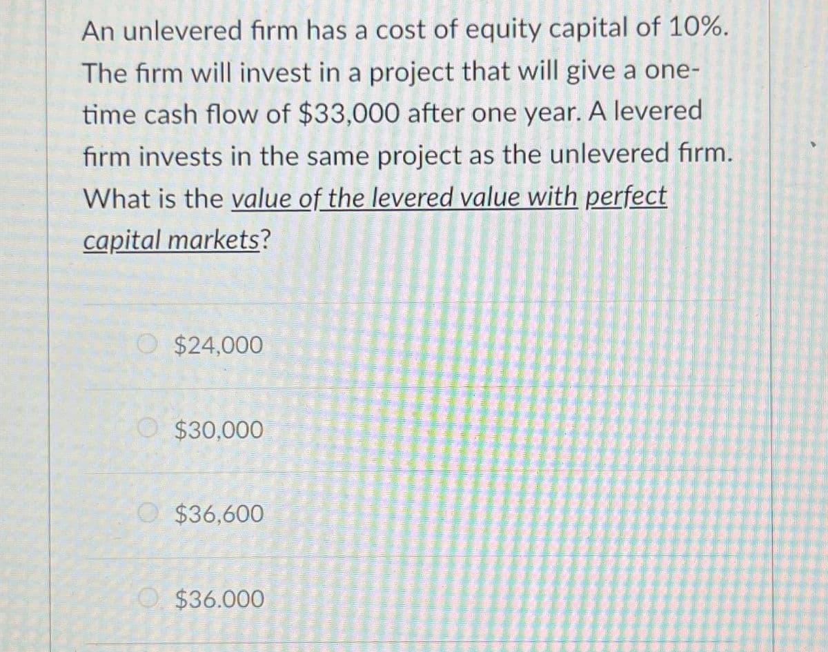 An unlevered firm has a cost of equity capital of 10%.
The firm will invest in a project that will give a one-
time cash flow of $33,000 after one year. A levered
firm invests in the same project as the unlevered firm.
What is the value of the levered value with perfect
capital markets?
$24,000
$30,000
$36,600
$36.000