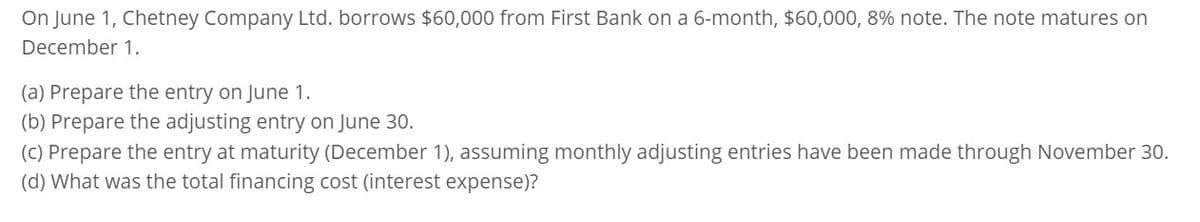 On June 1, Chetney Company Ltd. borrows $60,000 from First Bank on a 6-month, $60,000, 8% note. The note matures on
December 1.
(a) Prepare the entry on June 1.
(b) Prepare the adjusting entry on June 30.
(c) Prepare the entry at maturity (December 1), assuming monthly adjusting entries have been made through November 30.
(d) What was the total financing cost (interest expense)?