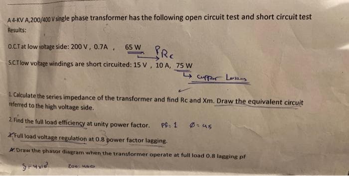 A 4-KV A,200/400 V single phase transformer has the following open circuit test and short circuit test
Results:
O.C.T at low voltage side: 200 V, 0.7A, 65 W
PRC
S.C.T low voltage windings are short circuited: 15 V, 10 A, 75 W
Cupper Lussing
1. Calculate the series impedance of the transformer and find Rc and Xm. Draw the equivalent circuit
referred to the high voltage side.
2. Find the full load efficiency at unity power factor.
Full load voltage regulation at 0.8 power factor lagging.
Draw the phasor diagram when the transformer operate at full load 0.8 lagging pf
5=4x10²
2001460
Pf: 1 0=45