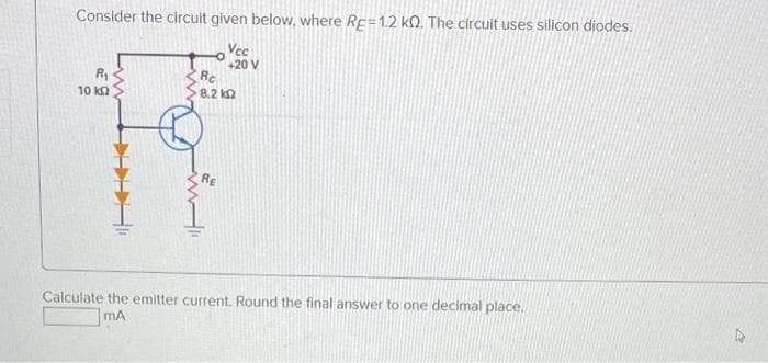 Consider the circuit given below, where RE=1.2 k. The circuit uses silicon diodes.
Vec
+20 V
R₁
10 ΚΩ
www
Rc
8.2
RE
ΚΩ
Calculate the emitter current. Round the final answer to one decimal place.
MA