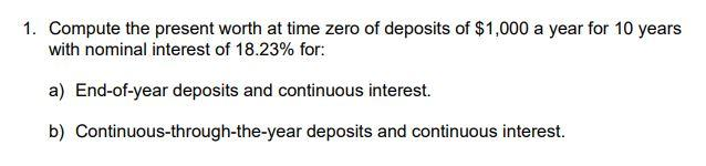 1. Compute the present worth at time zero of deposits of $1,000 a year for 10 years
with nominal interest of 18.23% for:
a) End-of-year deposits and continuous interest.
b) Continuous-through-the-year
deposits and continuous interest.