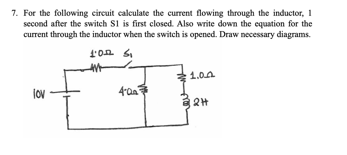 7. For the following circuit calculate the current flowing through the inductor, 1
second after the switch S1 is first closed. Also write down the equation for the
current through the inductor when the switch is opened. Draw necessary diagrams.
lov
1.022 3₁
AM
बः
4.0
1.00
2H