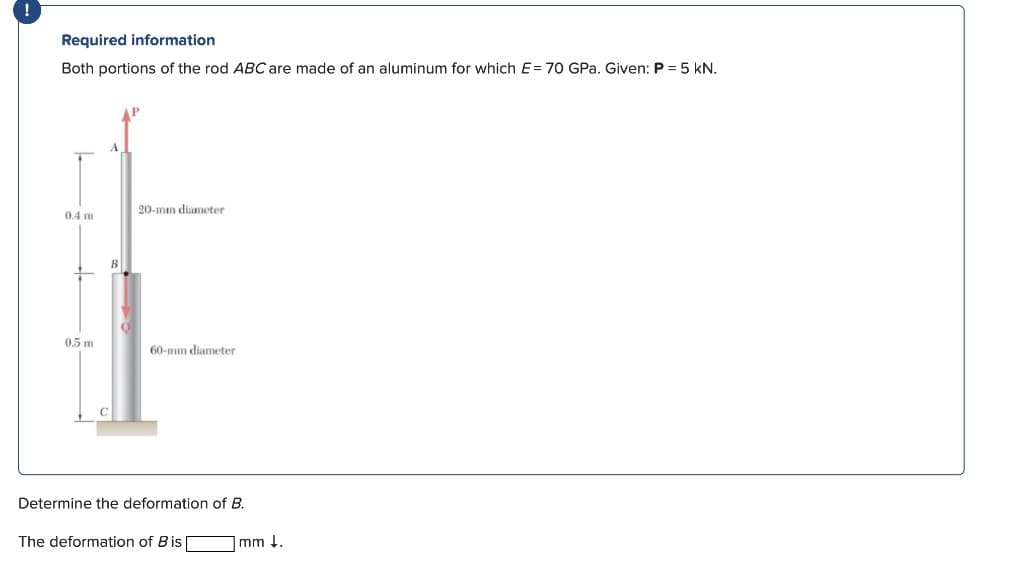 !
Required information
Both portions of the rod ABC are made of an aluminum for which E= 70 GPa. Given: P = 5 kN.
0.4 m
0.5 m
20-mm diameter
60-mm diameter
Determine the deformation of B.
The deformation of Bis [
mm ↓.