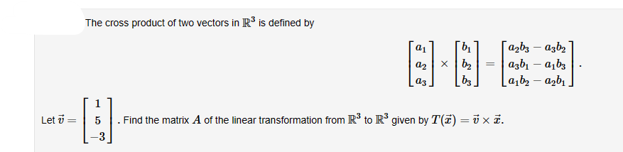 The cross product of two vectors in R³ is defined by
Let 7
b₁
「azbs - asb2
=
[FB]
x 102
asbr - abs
b3
asbr-asbr
a1
2
1
-H
= 5 . Find the matrix A of the linear transformation from R& to R& given by T(7) =ū x 5.