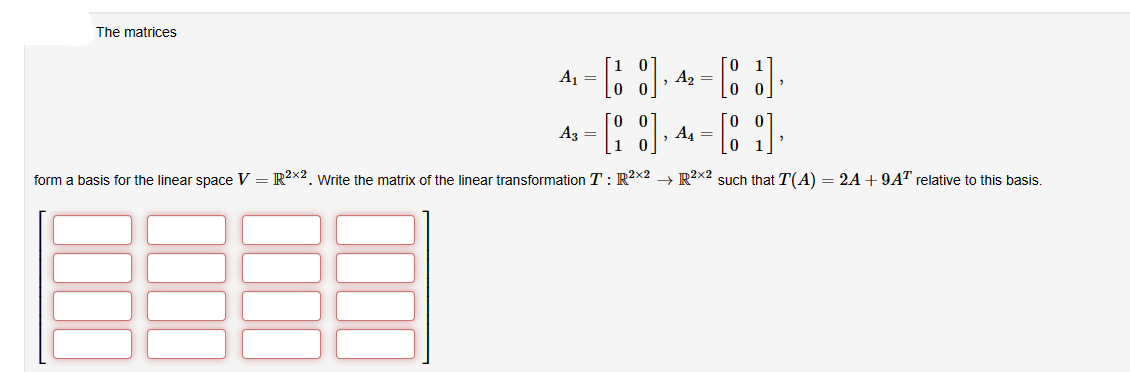 The matrices
4-4-3
A₁ =
=
A3 =
"
- [8] 4-89].
,
10
form a basis for the linear space V = R²2x2. Write the matrix of the linear transformation T: R²x2R²x2 such that T(A) = 2A +9A¹ relative to this basis.