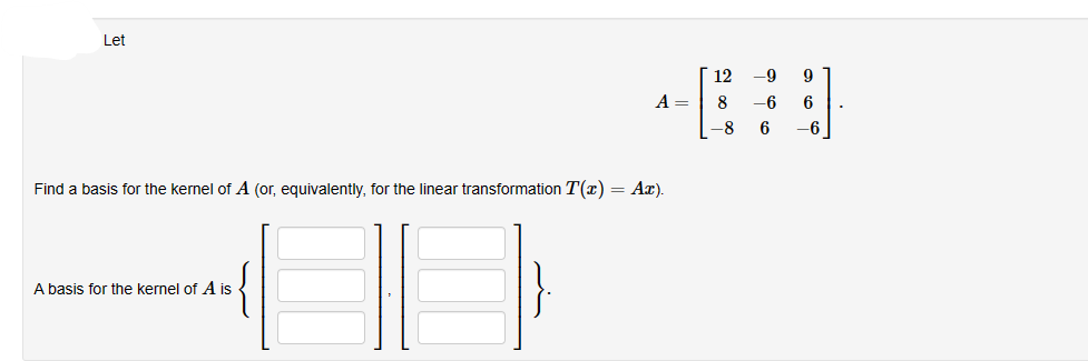 Let
A =
Find a basis for the kernel of A (or, equivalently, for the linear transformation T(x) = Ax).
A basis for the kernel of A is
12 -9
9
[*]
8 -6
6
-8 6
-6