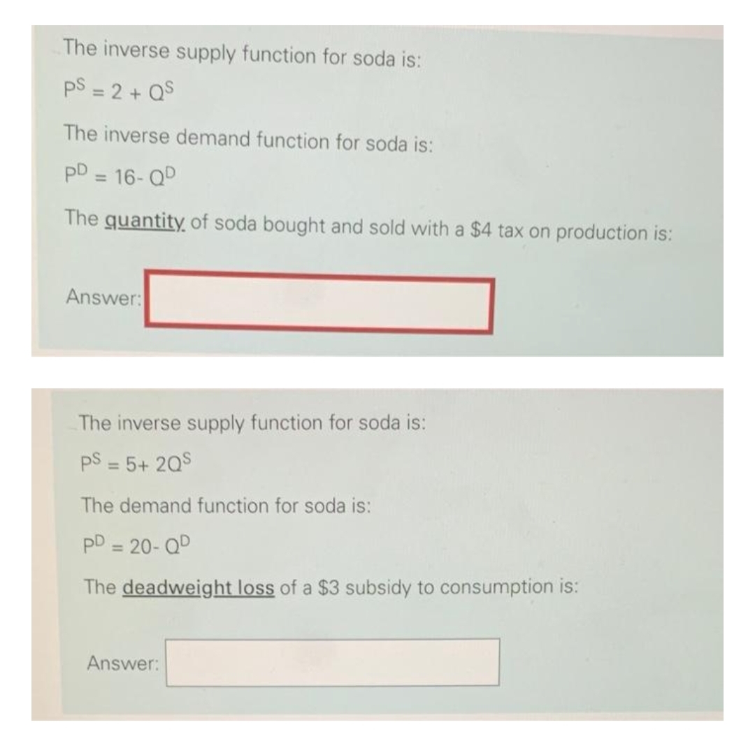 The inverse supply function for soda is:
PS = 2 + QS
The inverse demand function for soda is:
PD = 16-QD
The quantity of soda bought and sold with a $4 tax on production is:
Answer:
The inverse supply function for soda is:
pS = 5+2QS
The demand function for soda is:
PD = 20-QD
The deadweight loss of a $3 subsidy to consumption is:
Answer: