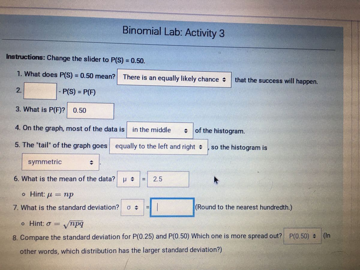 Binomial Lab: Activity 3
Instructions: Change the slider to P(S) = 0.50.
%3D
1. What does P(S) = 0.50 mean? There is an equally likely chance
%3D
that the success will happen.
2.
P(S) = P(F)
%3D
3. What is P(F)? 0.50
4. On the graph, most of the data is
in the middle
+ of the histogram.
5. The "tail" of the graph goes equally to the left and right
so the histogram is
symmetric
6. What is the mean of the data? p
2.5
%3D
o Hint: u = np
7. What is the standard deviation?
(Round to the nearest hundredth.)
%3D
o Hint: o
vnpq
=
8. Compare the standard deviation for P(0.25) and P(0.50) Which one is more spread out? P(0.50) (1In
other words, which distribution has the larger standard deviation?)
