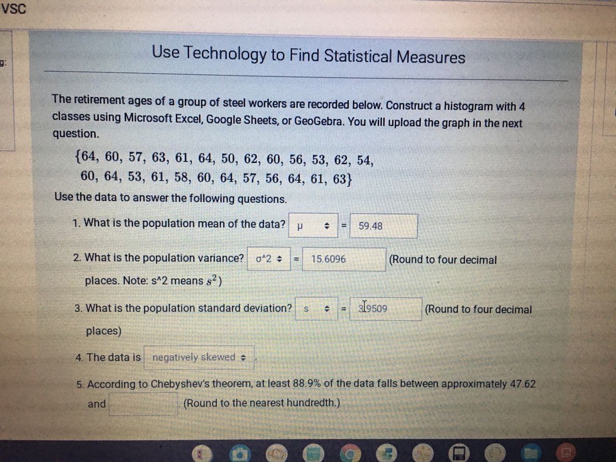 VsC
Use Technology to Find Statistical Measures
g.
The retirement ages of a group of steel workers are recorded below. Construct a histogram with 4
classes using Microsoft Excel, Google Sheets, or GeoGebra. You will upload the graph in the next
question.
{64, 60, 57, 63, 61, 64, 50, 62, 60, 56, 53, 62, 54,
60, 64, 53, 61, 58, 60, 64, 57, 56, 64, 61, 63}
Use the data to answer the following questions.
1. What is the population mean of the data?
59.48
2. What is the population variance?
o^2
15.6096
(Round to four decimal
%3D
places. Note: s^2 means s2)
3. What is the population standard deviation?
l9509
(Round to four decimal
places)
4. The data is negatively skewed
5. According to Chebyshev's theorem, at least 88.9% of the data falls between approximately 47.62
and
(Round to the nearest hundredth.)
%3D
%24
