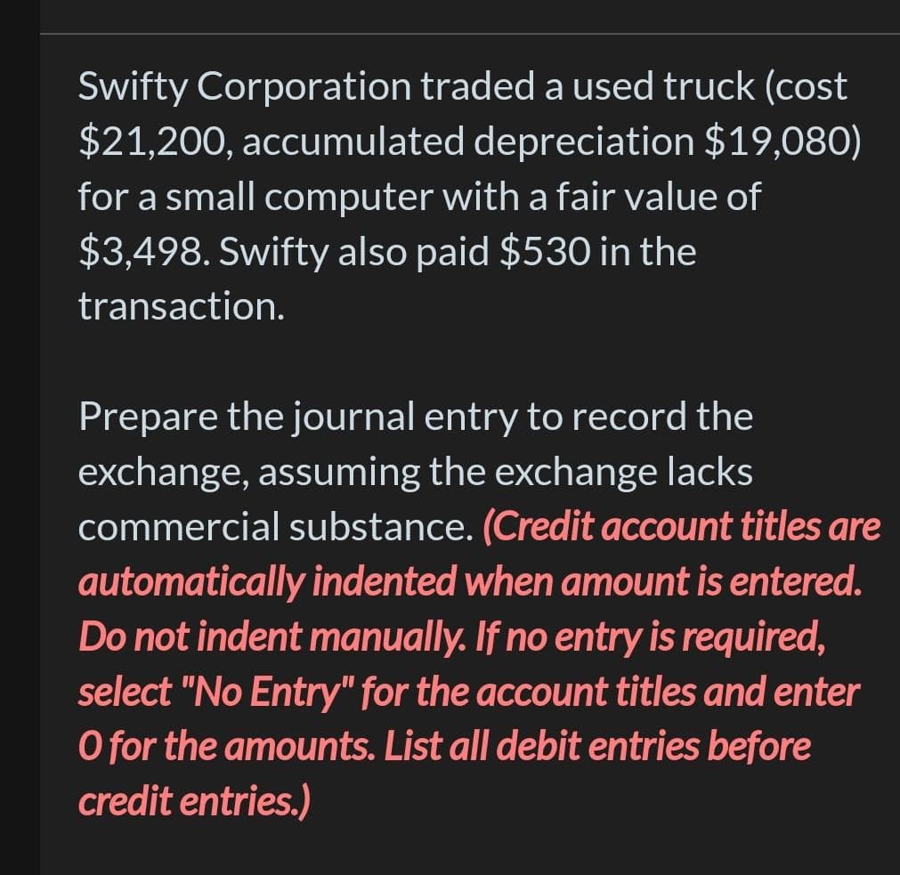 Swifty Corporation traded a used truck (cost
$21,200, accumulated depreciation $19,080)
for a small computer with a fair value of
$3,498. Swifty also paid $530 in the
transaction.
Prepare the journal entry to record the
exchange, assuming the exchange lacks
commercial substance. (Credit account titles are
automatically indented when amount is entered.
Do not indent manually. If no entry is required,
select "No Entry" for the account titles and enter
O for the amounts. List all debit entries before
credit entries.)