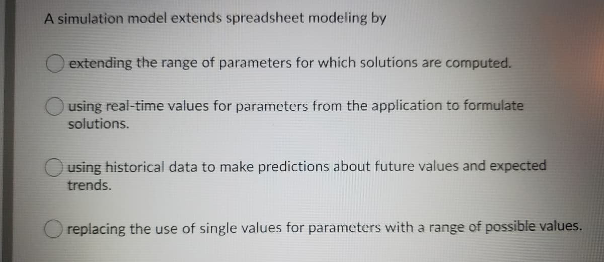 A simulation model extends spreadsheet modeling by
O extending the range of parameters for which solutions are computed.
O using real-time values for parameters from the application to formulate
solutions.
O using historical data to make predictions about future values and expected
trends.
O replacing the use of single values for parameters with a range of possible values.
