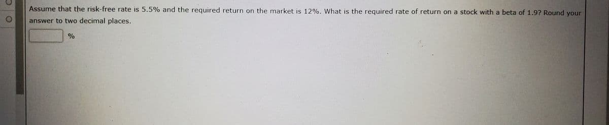 Assume that the risk-free rate is 5.5% and the required return on the market is 12%. What is the required rate of return on a stock with a beta of 1.9? Round your
answer to two decimal places.
