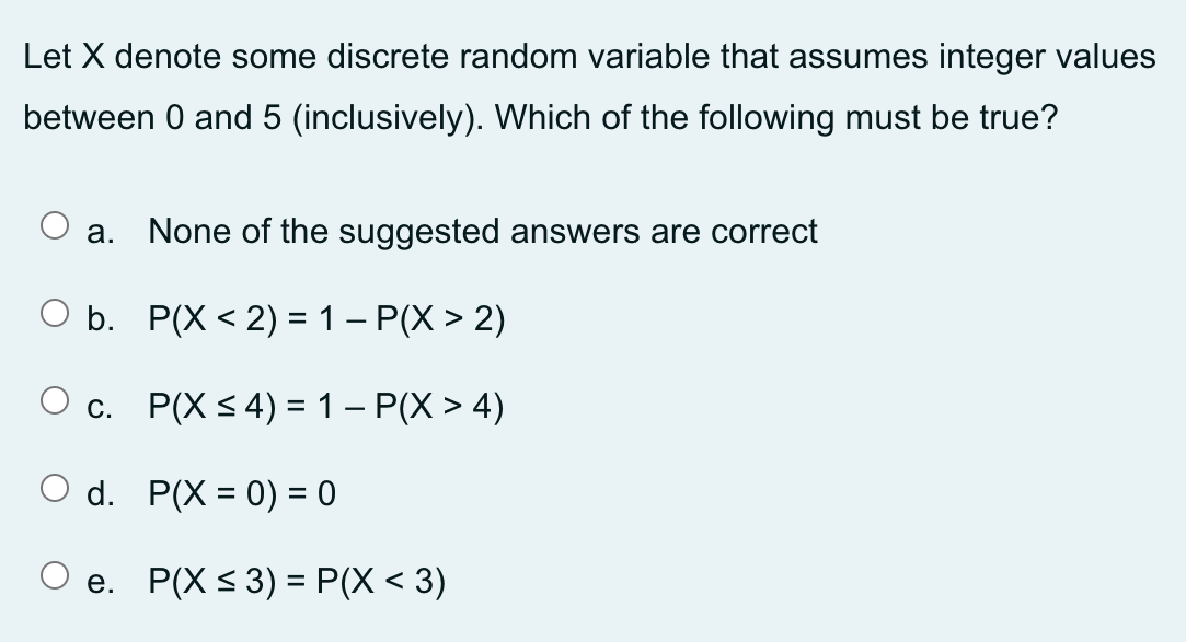 Let X denote some discrete random variable that assumes integer values
between 0 and 5 (inclusively). Which of the following must be true?
a. None of the suggested answers are correct
O b.
P(X < 2) = 1 - P(X > 2)
c.
d.
O e.
P(X ≤ 4) = 1 - P(X > 4)
P(X= 0) = 0
P(X ≤ 3) = P(X < 3)