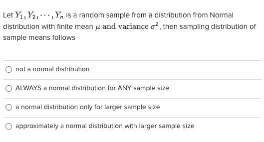 Let Y₁, Y2,..., Y is a random sample from a distribution from Normal
distribution with finite mean μ and variance o2, then sampling distribution of
sample means follows
not a normal distribution
ALWAYS a normal distribution for ANY sample size
a normal distribution only for larger sample size
approximately a normal distribution with larger sample size