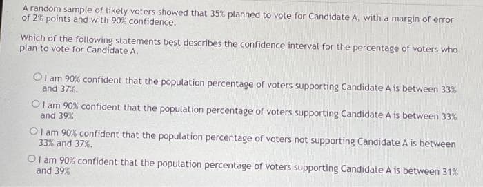 A random sample of likely voters showed that 35% planned to vote for Candidate A, with a margin of error
of 2% points and with 90% confidence.
Which of the following statements best describes the confidence interval for the percentage of voters who
plan to vote for Candidate A.
OI am 90% confident that the population percentage of voters supporting Candidate A is between 33%
and 37%.
OI am 90% confident that the population percentage of voters supporting Candidate A is between 33%
and 39%
OI am 90% confident that the population percentage of voters not supporting Candidate A is between
33% and 37%.
OI am 90% confident that the population percentage of voters supporting Candidate A is between 31%
and 39%