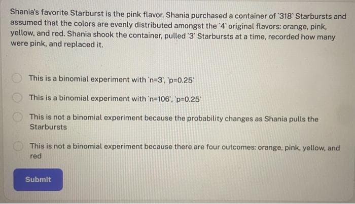 Shania's favorite Starburst is the pink flavor. Shania purchased a container of '318 Starbursts and
assumed that the colors are evenly distributed amongst the '4' original flavors: orange, pink,
yellow, and red. Shania shook the container, pulled '3' Starbursts at a time, recorded how many
were pink, and replaced it.
This is a binomial experiment with 'n=3, p=0.25
This is a binomial experiment with 'n=106, p=0.25
This is not a binomial experiment because the probability changes as Shania pulls the
Starbursts
This is not a binomial experiment because there are four outcomes: orange, pink, yellow, and
red
Submit