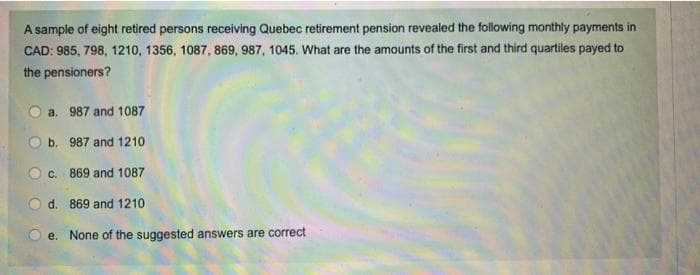 A sample of eight retired persons receiving Quebec retirement pension revealed the following monthly payments in
CAD: 985, 798, 1210, 1356, 1087, 869, 987, 1045. What are the amounts of the first and third quartiles payed to
the pensioners?
O a. 987 and 1087
987 and 1210
c. 869 and 1087
d. 869 and 1210
e. None of the suggested answers are correct
Ob.