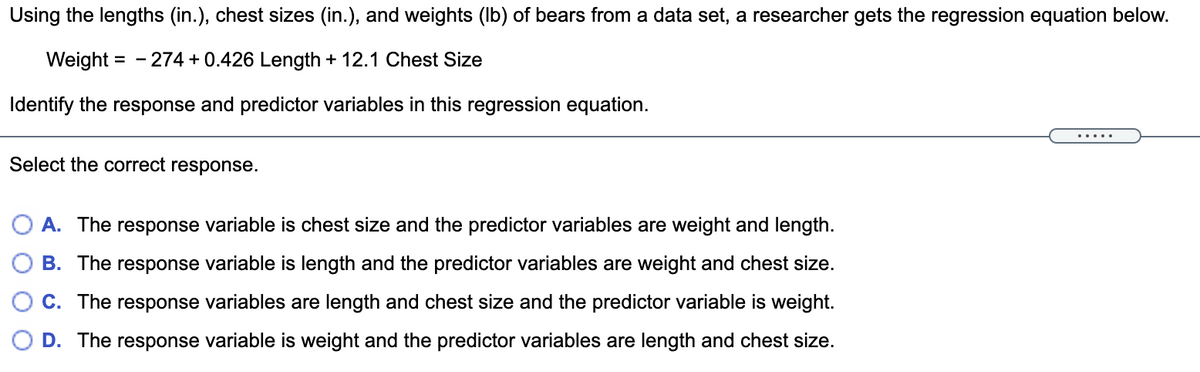 Using the lengths (in.), chest sizes (in.), and weights (lb) of bears from a data set, a researcher gets the regression equation below.
Weight = -274 +0.426 Length + 12.1 Chest Size
Identify the response and predictor variables in this regression equation.
Select the correct response.
A. The response variable is chest size and the predictor variables are weight and length.
B. The response variable is length and the predictor variables are weight and chest size.
C. The response variables are length and chest size and the predictor variable is weight.
D. The response variable is weight and the predictor variables are length and chest size.