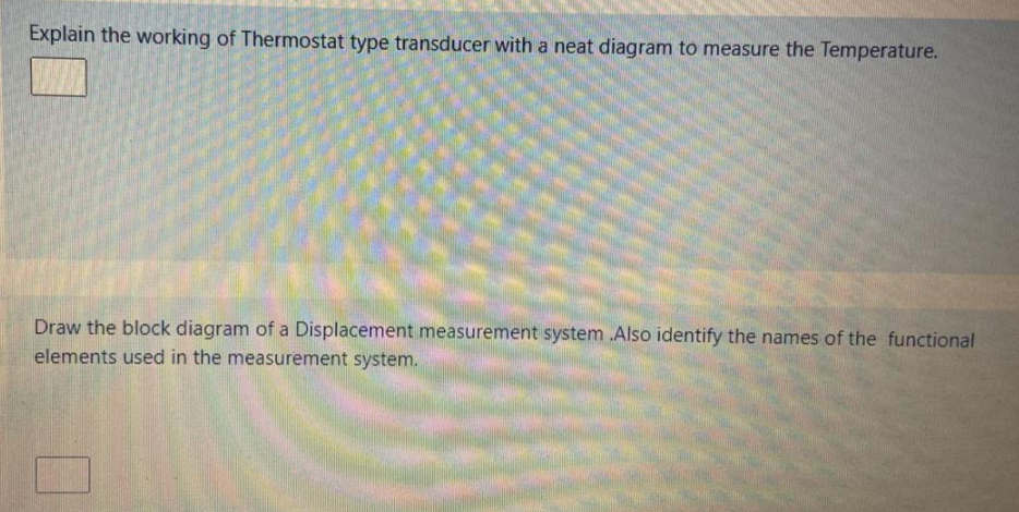 Explain the working of Thermostat type transducer with a neat diagram to measure the Temperature.
Draw the block diagram of a Displacement measurement system .Also identify the names of the functional
elements used in the measurement system.
