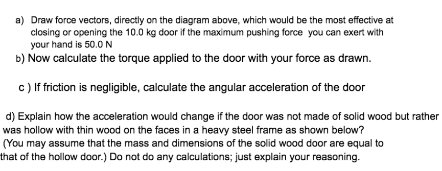 a) Draw force vectors, directly on the diagram above, which would be the most effective at
closing or opening the 10.0 kg door if the maximum pushing force you can exert with
your hand is 50.0 N
b) Now calculate the torque applied to the door with your force as drawn.
c) If friction is negligible, calculate the angular acceleration of the door
d) Explain how the acceleration would change if the door was not made of solid wood but rather
was hollow with thin wood on the faces in a heavy steel frame as shown below?
(You may assume that the mass and dimensions of the solid wood door are equal to
that of the hollow door.) Do not do any calculations; just explain your reasoning.
