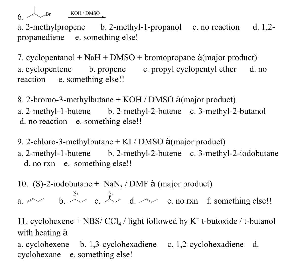 Br
KOH / DMSO
6.
b. 2-methyl-1-propanol
d. 1,2-
a. 2-methylpropene
propanediene
c. no reaction
e. something else!
7. cyclopentanol + NaH + DMSO+ bromopropane à(major product)
a. cyclopentene
reaction
b. propene
c. propyl cyclopentyl ether
d. no
e. something else!!
8. 2-bromo-3-methylbutane + KOH / DMSO à(major product)
a. 2-methyl-1-butene
d. no reaction
b. 2-methyl-2-butene c. 3-methyl-2-butanol
e. something else!!
9. 2-chloro-3-methylbutane + KI / DMSO à(major product)
a. 2-methyl-1-butene
b. 2-methyl-2-butene
c. 3-methyl-2-iodobutane
d. no rxn
e. something else!!
10. (S)-2-iodobutane + NaN; / DMF à (major product)
N3
c.
f. something else!!
а.
b.
с.
d.
е. no rxn
11. cyclohexene + NBS/ CCl, / light followed by K* t-butoxide / t-butanol
with heating à
a. cyclohexene b. 1,3-cyclohexadiene
cyclohexane e. something else!
c. 1,2-cyclohexadiene d.
