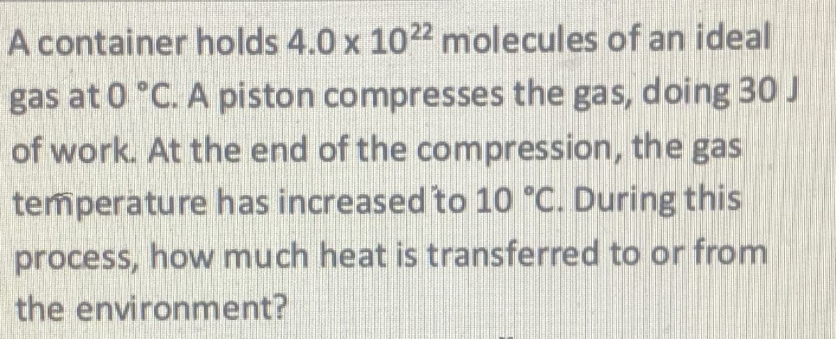 A container holds 4.0 x 1022 molecules of an ideal
gas at 0 °C. A piston compresses the gas, doing 30 J
of work. At the end of the compression, the gas
temperature has increased to 10 °C. During this
process, how much heat is transferred to or from
the environment?

