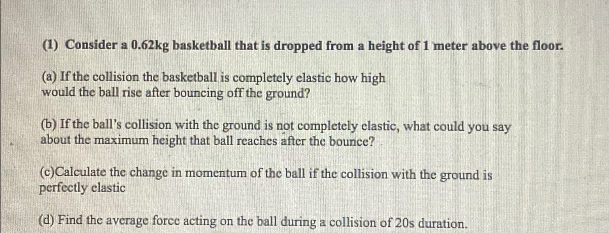 (1) Consider a 0.62kg basketball that is dropped from a height of 1 meter above the floor.
(a) If the collision the basketball is completely elastic how high
would the ball rise after bouncing off the ground?
(b) If the ball's collision with the ground is not completely clastic, what could you say
about the maximum height that ball reaches after the bounce?
(c)Calculate the change in momentum of the ball if the collision with the ground is
perfectly clastic
(d) Find the average force acting on the ball during a collision of 20s duration.
