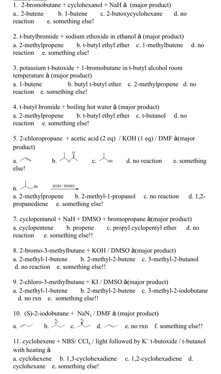1. 2-bromobutane + cyclohexanol + NaH à (major product)
c. 2-butoxycyclohexane
a.. 2-butene
reaction
b. 1-butene
d. no
e. something else!
2. t-butylbromide + sodium ethoxide in ethanol à (major product)
a. 2-methylpropene
reaction
b. t-butyl ethyl ether
c. 1-methylbutene
d. no
e. something else!
3. potassium t-butoxide + 1-bromobutane in t-butyl alcohol room
temperature à (major product)
a. 1-butene
reaction
c. 2-methylpropene d. no
b. butyl t-butyl ether
e. something else!
4. t-butyl bromide + boiling hot water à (major product)
a. 2-methylpropene
reaction
b. t-butyl ethyl ether
c. t-butanol
d. no
e. something else!
5. 2-chloropropane + acetic acid (2 eq) / KOH (1 eq) / DMF à(major
product)
c.
b.
d. no reaction
e. something
а.
HO.
else!
Br
KOH / DMSO
6.
b. 2-methyl-1-propanol
d. 1,2-
a. 2-methylpropene
propanediene
c. no reaction
e. something else!
7. cyclopentanol+ NaH + DMSO + bromopropane à(major product)
a. cyclopentene
reaction
b. propene
e. something else!!
c. propyl cyclopentyl ether
d. no
8. 2-bromo-3-methylbutane + KOH / DMSO à(major product)
a. 2-methyl-1-butene
d. no reaction
b. 2-methyl-2-butene c. 3-methyl-2-butanol
e. something else!!
9. 2-chloro-3-methylbutane + KI/ DMSO à(major product)
a. 2-methyl-1-butene
d. no rxn
b. 2-methyl-2-butene
c. 3-methyl-2-iodobutane
e. something else!!
10. (S)-2-iodobutane + NaN3 / DMF à (major product)
a. V
b.
d. V
e. no rxn
f. something else!!
11. cyclohexene + NBS/ CCI, / light followed by K* t-butoxide / t-butanol
with heating à
a. cyclohexene b. 1,3-cyclohexadiene
cyclohexane e. something else!
c. 1,2-cyclohexadiene d.
