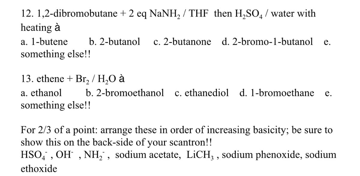 12. 1,2-dibromobutane + 2 eq NaNH, / THF then H,SO, / water with
heating à
a. 1-butene
b. 2-butanol
c. 2-butanone d. 2-bromo-1-butanol
е.
something else!!
13. ethene + Br, / H,O à
a. ethanol
b. 2-bromoethanol
c. ethanediol d. 1-bromoethane
е.
something else!!
For 2/3 of a point: arrange these in order of increasing basicity; be sure to
show this on the back-side of your scantron!!
HSO, , OH , NH, , sodium acetate, LICH, , sodium phenoxide, sodium
ethoxide
