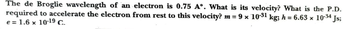 The de Broglie wavelength of an electron is 0.75 A°. What is its velocity? What is the P.D.
required to accelerate the electron from rest to this velocity? m = 9 x 10-31 kg; h = 6.63 x 10-34 Js;
e = 1.6 x 10-19 C.
%3D
