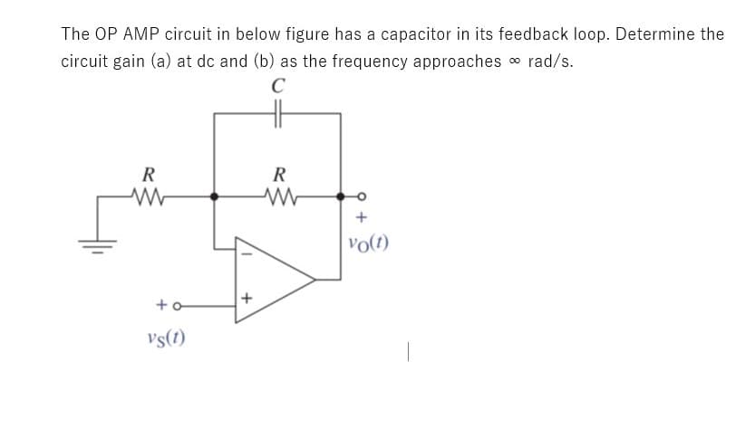 The OP AMP circuit in below figure has a capacitor in its feedback loop. Determine the
circuit gain (a) at dc and (b) as the frequency approaches o rad/s.
C
R
R
+
vo(t)
Vs(1)
+
