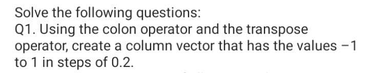 Solve the following questions:
Q1. Using the colon operator and the transpose
operator, create a column vector that has the values -1
to 1 in steps of 0.2.
