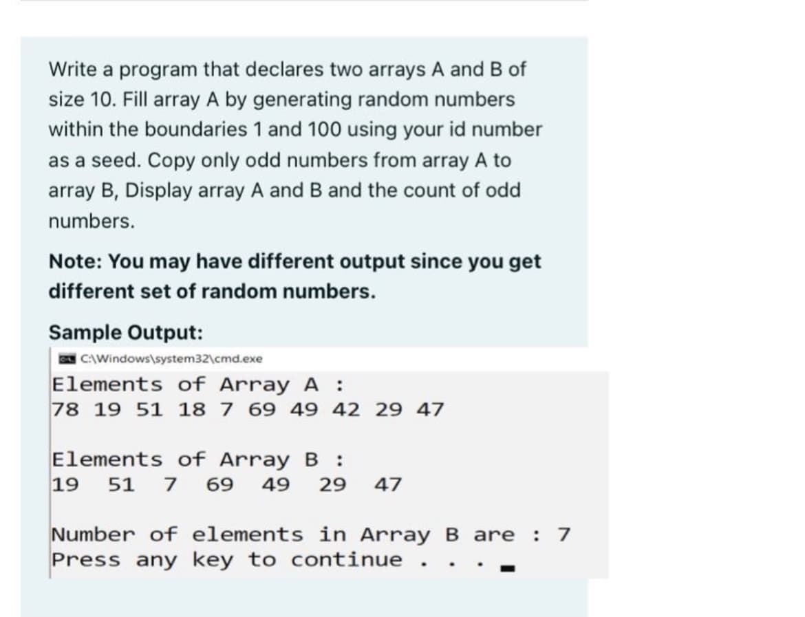 Write a program that declares two arrays A and B of
size 10. Fill array A by generating random numbers
within the boundaries 1 and 100 using your id number
as a seed. Copy only odd numbers from array A to
array B, Display array A and B and the count of odd
numbers.
Note: You may have different output since you get
different set of random numbers.
Sample Output:
CAWindows\system32\cmd.exe
Elements of Array A :
78 19 51 18 7 69 49 42 29 47
Elements of Array B :
19 51 7 69 49
29
47
Number of elements in ArrayB are
Press any key to continue
:

