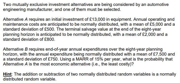 Two mutually exclusive investment alternatives are being considered by an automotive
engineering manufacturer, and one of them must be selected.
Alternative A requires an initial investment of £13,000 in equipment. Annual operating and
maintenance costs are anticipated to be normally distributed, with a mean of £5,000 and a
standard deviation of £500. The terminal salvage value at the end of the eight-year
planning horizon is anticipated to be normally distributed, with a mean of £2,000 and a
standard deviation of £800.
Alternative B requires end-of-year annual expenditures over the eight-year planning
horizon, with the annual expenditure being normally distributed with a mean of £7,500 and
a standard deviation of £750. Using a MARR of 15% per year, what is the probability that
Alternative A is the most economic alternative (i.e., the least costly)?
Hint: The addition or subtraction of two normally distributed random variables is a normally
distributed random variable.
