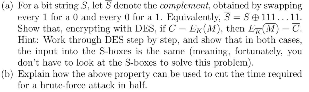 (a) For a bit string S, let S denote the complement, obtained by swapping
every 1 for a 0 and every 0 for a 1. Equivalently, S = S 111...11.
Show that, encrypting with DES, if C = Ek(M), then Er(M) = C.
Hint: Work through DES step by step, and show that in both cases,
the input into the S-boxes is the same (meaning, fortunately, you
don't have to look at the S-boxes to solve this problem).
(b) Explain how the above property can be used to cut the time required
for a brute-force attack in half.
