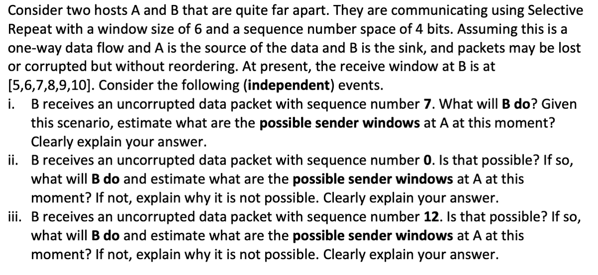 Consider two hosts A and B that are quite far apart. They are communicating using Selective
Repeat with a window size of 6 and a sequence number space of 4 bits. Assuming this is a
one-way data flow and A is the source of the data and B is the sink, and packets may be lost
or corrupted but without reordering. At present, the receive window at B is at
[5,6,7,8,9,10]. Consider the following (independent) events.
B receives an uncorrupted data packet with sequence number 7. What will B do? Given
this scenario, estimate what are the possible sender windows at A at this moment?
Clearly explain your answer.
ii. B receives an uncorrupted data packet with sequence number 0. Is that possible? If so,
what will B do and estimate what are the possible sender windows at A at this
moment? If not, explain why it is not possible. Clearly explain your answer.
iii. B receives an uncorrupted data packet with sequence number 12. Is that possible? If so,
what will B do and estimate what are the possible sender windows at A at this
moment? If not, explain why it is not possible. Clearly explain your answer.
i.
