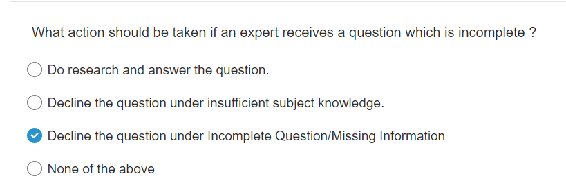 What action should be taken if an expert receives a question which is incomplete ?
Do research and answer the question.
Decline the question under insufficient subject knowledge.
Decline the question under Incomplete Question/Missing Information
O None of the above
