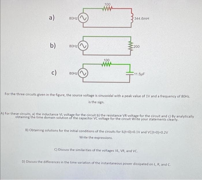 100
a)
80HZ
344.6mH
b)
80HZ
200
100
c)
80HZ
11.5pF
For the three circuits given in the figure, the source voltage is sinusoidal with a peak value of 1V and a frequency of 80HZ.
is the sign.
A) For these circuits, a) the inductance VL voltage for the circuit b) the resistance VR voltage for the circuit and c) By analytically
obtaining the time domain solution of the capacitor VC voltage for the circuit Write your statements clearly.
B) Obtaining solutions for the initial conditions of the circuits for IL(t=0)=0.1V and VC(t=0)=0.2V
Write the expressions.
C) Discuss the similarities of the voltages VL, VR, and VC.
D) Discuss the differences in the time variation of the instantaneous power dissipated on L, R, and C.
