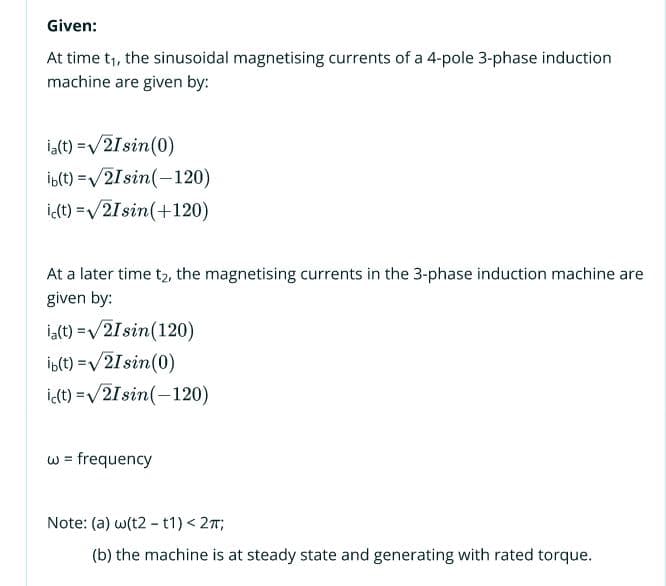 Given:
At time t1, the sinusoidal magnetising currents of a 4-pole 3-phase induction
machine are given by:
i,(t) =/2Isin(0)
ib(t) =/2Isin(-120)
i(t) =/21sin(+120)
At a later time t2, the magnetising currents in the 3-phase induction machine are
given by:
ia(t) =v/21 sin(120)
İb(t) =/21sin(0)
idt) =v/2Isin(-120)
%3D
w = frequency
Note: (a) w(t2 - t1) < 27;
(b) the machine is at steady state and generating with rated torque.
