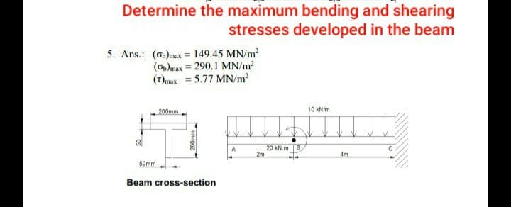 Determine the maximum bending and shearing
stresses developed in the beam
5. Ans.: (o)max = 149.45 MN/m?
(O)max = 290.1 MN/m?
(t)max = 5.77 MN/m2
%3D
10 kNim
200mm
20 kN.m B
2m
A
4m
50mm
Beam cross-section
