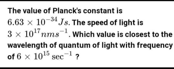 The value of Planck's constant is
6.63 × 10-34 Js. The speed of light is
-1
3 x 10¹7 nms ¹. Which value is closest to the
wavelength of quantum of light with frequency
of 6 x 10¹5 sec-¹ ?
1